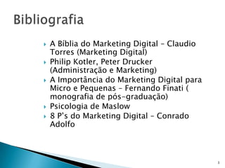    A Bíblia do Marketing Digital – Claudio
    Torres (Marketing Digital)
   Philip Kotler, Peter Drucker
    (Administração e Marketing)
   A Importância do Marketing Digital para
    Micro e Pequenas – Fernando Finati (
    monografia de pós-graduação)
   Psicologia de Maslow
   8 P’s do Marketing Digital – Conrado
    Adolfo



                                              3
 