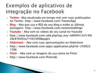    Twitter –Aba atualizada em tempo real com suas publicações
    no Twitter http://www.facebook.com/TweetsApp
   Blog – Aba que usa o RSS do seu blog e exibe as últimas
    postagens http://www.facebook.com/networkedblogs
   Youtube – Aba com os vídeos do seu canal no Youtube
   http://www.facebook.com/add.php?api_key=b890f412cf14fd
    28c87b265a714423b9&pages
   Slideshare – Aba com suas apresentações no Slideshare
   http://www.facebook.com/apps/application.php?id=249022
    1586
   Flickr – Aba com as imagens da sua conta no Flickr
   http://www.facebook.com/flickrtab



                                                                 31
 