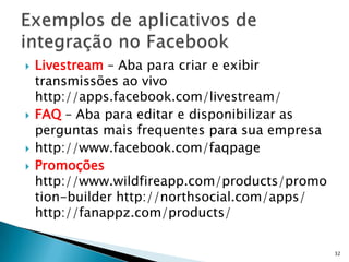    Livestream – Aba para criar e exibir
    transmissões ao vivo
    http://apps.facebook.com/livestream/
   FAQ – Aba para editar e disponibilizar as
    perguntas mais frequentes para sua empresa
   http://www.facebook.com/faqpage
   Promoções
    http://www.wildfireapp.com/products/promo
    tion-builder http://northsocial.com/apps/
    http://fanappz.com/products/

                                                 32
 