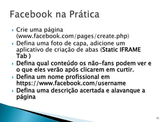    Crie uma página
    (www.facebook.com/pages/create.php)
   Defina uma foto de capa, adicione um
    aplicativo de criação de abas (Static IFRAME
    Tab )
   Defina qual conteúdo os não-fans podem ver e
    o que eles verão após clicarem em curtir.
   Defina um nome profissional em
    https://www.facebook.com/username
   Defina uma descrição acertada e alavanque a
    página


                                                   33
 