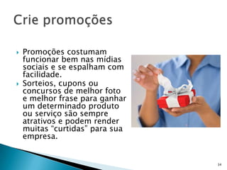    Promoções costumam
    funcionar bem nas mídias
    sociais e se espalham com
    facilidade.
   Sorteios, cupons ou
    concursos de melhor foto
    e melhor frase para ganhar
    um determinado produto
    ou serviço são sempre
    atrativos e podem render
    muitas “curtidas” para sua
    empresa.


                                 34
 