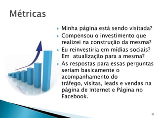   Minha página está sendo visitada?
   Compensou o investimento que
    realizei na construção da mesma?
   Eu reinvestiria em mídias sociais?
    Em atualização para a mesma?
   As respostas para essas perguntas
    seriam basicamente o
    acompanhamento do
    tráfego, visitas, leads e vendas na
    página de Internet e Página no
    Facebook.


                                      35
 