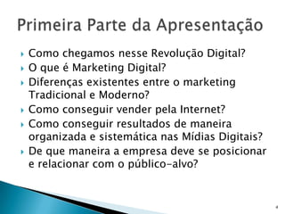    Como chegamos nesse Revolução Digital?
   O que é Marketing Digital?
   Diferenças existentes entre o marketing
    Tradicional e Moderno?
   Como conseguir vender pela Internet?
   Como conseguir resultados de maneira
    organizada e sistemática nas Mídias Digitais?
   De que maneira a empresa deve se posicionar
    e relacionar com o público-alvo?


                                                    4
 