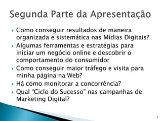    Como conseguir resultados de maneira
    organizada e sistemática nas Mídias Digitais?
   Algumas ferramentas e estratégias para
    iniciar um negócio online e descobrir o
    comportamento do consumidor
   Como conseguir maior tráfego e visita para
    minha página na Web?
   Há como monitorar a concorrência?
   Qual “Ciclo do Sucesso” nas campanhas de
    Marketing Digital?

                                                    5
 