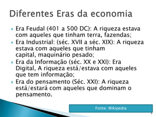    Era Feudal (401 a 500 DC): A riqueza estava
    com aqueles que tinham terra, fazendas;
   Era Industrial: (séc. XVII a séc. XIX): A riqueza
    estava com aqueles que tinham
    capital, maquinário pesado;
   Era da Informação (séc. XX e XXI): Era
    Digital, A riqueza está/estava com aqueles
    que tem informação;
   Era do pensamento (Séc. XXI): A riqueza
    está/estará com aqueles que dominam o
    pensamento.

                                  Fonte: Wikipedia
                                                        6
 