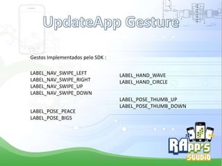 Gestos Implementados pelo SDK :
LABEL_NAV_SWIPE_LEFT
LABEL_NAV_SWIPE_RIGHT
LABEL_NAV_SWIPE_UP
LABEL_NAV_SWIPE_DOWN
LABEL_POSE_PEACE
LABEL_POSE_BIG5

LABEL_HAND_WAVE
LABEL_HAND_CIRCLE
LABEL_POSE_THUMB_UP
LABEL_POSE_THUMB_DOWN

Criado Por Pedro Queiroz

 