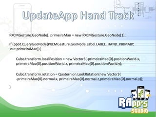 PXCMGesture.GeoNode[] primeiraMao = new PXCMGesture.GeoNode[1];
If (ppot.QueryGeoNode(PXCMGesture.GeoNode.Label.LABEL_HAND_PRIMARY,
out primeiraMao)){
Cubo.transform.localPosition = new Vector3(-primeiraMao[0].positionWorld.x,
primeiraMao[0].positionWorld.z, primeiraMao[0].positionWorld.y);
Cubo.transform.rotation = Quaternion.LookRotation(new Vector3(
-primeiraMao[0].normal.x, primeiraMao[0].normal.z,primeiraMao[0].normal.y));
}

Criado Por Pedro Queiroz

 