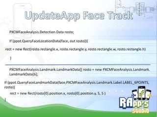 PXCMFaceAnalysis.Detection.Data rosto;
If (ppot.QueryFaceLocationData(face, out rosto)){
rect = new Rect(rosto.rectangle.x, rosto.rectangle.y, rosto.rectangle.w, rosto.rectangle.h)
}
PXCMFaceAnalysis.Landmark.LandmarkData[] rosto = new PXCMFaceAnalysis.Landmark.
LandmarkData[6];
If (ppot.QueryFaceLandmarkData(face,PXCMFaceAnalysis.Landmark.Label.LABEL_6POINTS,
rosto){
rect = new Rect(rosto[0].position.x, rosto[0].position.y, 5, 5 )
}
Criado Por Pedro Queiroz

 