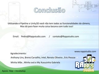 Utilizando o Pipeline e Unity3D você não tem todas as funcionalidades da câmera,
Mas dá para fazer muita coisa bacana com tudo isso!

Email: Pedro@Rappstudio.com

/

contato@Rappstudio.com

www.rappstudio.com

Agradecimento:

Anthony Lins, Breno Carvalho, Intel, Renato Oliveira , Eric Pessoa
Minha Mãe , Minha avó e My Xuxuzinha Gabriela

Apoio: Itep – Incubatep

Criado Por Pedro Queiroz

 