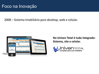 Foco na Inovação

 2008 – Sistema imobiliário para desktop, web e celular.




                                     No Univen Total é tudo integrado:
                                     Sistema, site e celular.
 