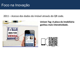 Foco na Inovação

 2011 – Acesso dos dados do imóvel através do QR code.

                                 Univen Tag: A placa da imobiliária
                                 ganhou mais interatividade.
 