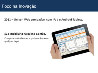 Foco na Inovação

 2011 – Univen Web compatível com iPad e Android Tablets.



 Sua imobiliária na palma da mão.
 Conquiste mais clientes, a qualquer hora em
 qualquer lugar.
 
