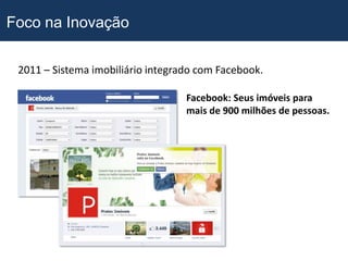 Foco na Inovação

 2011 – Sistema imobiliário integrado com Facebook.

                                   Facebook: Seus imóveis para
                                   mais de 900 milhões de pessoas.
 