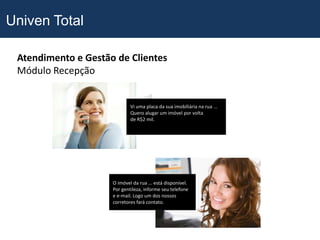 Univen Total

 Atendimento e Gestão de Clientes
 Módulo Recepção


                             Vi uma placa da sua imobiliária na rua ...
                             Quero alugar um imóvel por volta
                             de R$2 mil.




                     O imóvel da rua ... está disponível.
                     Por gentileza, informe seu telefone
                     e e-mail. Logo um dos nossos
                     corretores fará contato.
 