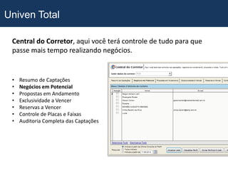 Univen Total

 Central do Corretor, aqui você terá controle de tudo para que
 passe mais tempo realizando negócios.


 •   Resumo de Captações
 •   Negócios em Potencial
 •   Propostas em Andamento
 •   Exclusividade a Vencer
 •   Reservas a Vencer
 •   Controle de Placas e Faixas
 •   Auditoria Completa das Captações
 