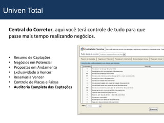 Univen Total

 Central do Corretor, aqui você terá controle de tudo para que
 passe mais tempo realizando negócios.


 •   Resumo de Captações
 •   Negócios em Potencial
 •   Propostas em Andamento
 •   Exclusividade a Vencer
 •   Reservas a Vencer
 •   Controle de Placas e Faixas
 •   Auditoria Completa das Captações
 