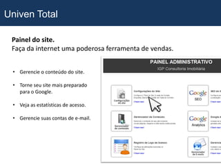 Univen Total

 Painel do site.
 Faça da internet uma poderosa ferramenta de vendas.


 • Gerencie o conteúdo do site.

 • Torne seu site mais preparado
   para o Google.

 • Veja as estatísticas de acesso.

 • Gerencie suas contas de e-mail.
 