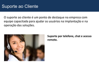 Suporte ao Cliente

 O suporte ao cliente é um ponto de destaque na empresa com
 equipe capacitada para ajudar os usuários na implantação e na
 operação das soluções.


                                Suporte por telefone, chat e acesso
                                remoto.
 