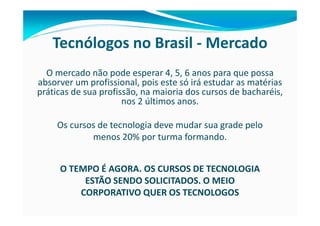 Tecnólogos no Brasil - Mercado
  O mercado não pode esperar 4, 5, 6 anos para que possa
absorver um profissional, pois este só irá estudar as matérias
práticas de sua profissão, na maioria dos cursos de bacharéis,
                      nos 2 últimos anos.

     Os cursos de tecnologia deve mudar sua grade pelo
             menos 20% por turma formando.


     O TEMPO É AGORA. OS CURSOS DE TECNOLOGIA
          ESTÃO SENDO SOLICITADOS. O MEIO
         CORPORATIVO QUER OS TECNOLOGOS
 