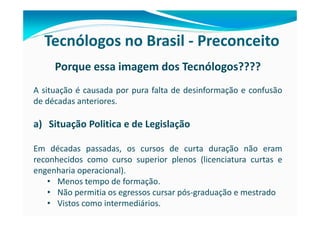 Tecnólogos no Brasil - Preconceito
     Porque essa imagem dos Tecnólogos????
A situação é causada por pura falta de desinformação e confusão
de décadas anteriores.

a) Situação Politica e de Legislação

Em décadas passadas, os cursos de curta duração não eram
reconhecidos como curso superior plenos (licenciatura curtas e
engenharia operacional).
   • Menos tempo de formação.
   • Não permitia os egressos cursar pós-graduação e mestrado
   • Vistos como intermediários.
 
