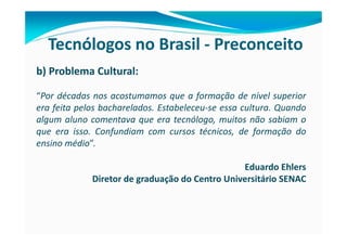 Tecnólogos no Brasil - Preconceito
b) Problema Cultural:

“Por décadas nos acostumamos que a formação de nível superior
era feita pelos bacharelados. Estabeleceu-se essa cultura. Quando
algum aluno comentava que era tecnólogo, muitos não sabiam o
que era isso. Confundiam com cursos técnicos, de formação do
ensino médio”.

                                                Eduardo Ehlers
             Diretor de graduação do Centro Universitário SENAC
 