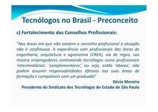 Tecnólogos no Brasil - Preconceito
c) Fortalecimento dos Conselhos Profissionais:

“Nas áreas em que não existem o conselho profissional a atuação
não é conflituosa. A experiência com profissionais das áreas de
engenharia, arquitetura e agronomia (CREA), via de regra, nos
mostra empregadores contratando tecnólogos como profissionais
‘intermediários’, ‘complementares’, ou seja, estão ‘abaixo’, não
podem assumir responsabilidades efetivas nas suas áreas de
formação e compatíveis com um graduado”
                                                   Décio Moreira
    Presidente do Sindicato dos Tecnólogos do Estado de São Paulo
 