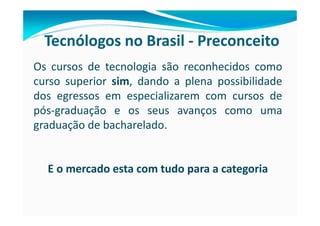 Tecnólogos no Brasil - Preconceito
Os cursos de tecnologia são reconhecidos como
curso superior sim, dando a plena possibilidade
dos egressos em especializarem com cursos de
pós-graduação e os seus avanços como uma
graduação de bacharelado.


  E o mercado esta com tudo para a categoria
 