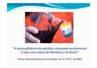 “A autossuficiência do petróleo, alcançada recentemente
      é mais uma vitória da Petrobrás e do Brasil.”

   Fonte: Revista Brasileira de Energia, Vol. 8 | Nº 1, da SBPE
 