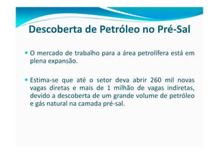 Descoberta de Petróleo no Pré-Sal
O mercado de trabalho para a área petrolífera está em
plena expansão.

Estima-se que até o setor deva abrir 260 mil novas
vagas diretas e mais de 1 milhão de vagas indiretas,
devido a descoberta de um grande volume de petróleo
e gás natural na camada pré-sal.
 
