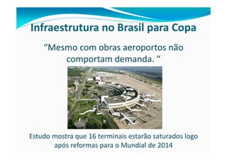 Infraestrutura no Brasil para Copa
    “Mesmo com obras aeroportos não
        comportam demanda. “




Estudo mostra que 16 terminais estarão saturados logo
       após reformas para o Mundial de 2014
 