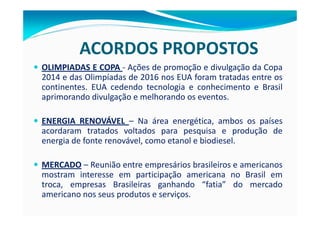 ACORDOS PROPOSTOS
OLIMPIADAS E COPA - Ações de promoção e divulgação da Copa
2014 e das Olimpíadas de 2016 nos EUA foram tratadas entre os
continentes. EUA cedendo tecnologia e conhecimento e Brasil
aprimorando divulgação e melhorando os eventos.

ENERGIA RENOVÁVEL – Na área energética, ambos os países
acordaram tratados voltados para pesquisa e produção de
energia de fonte renovável, como etanol e biodiesel.

MERCADO – Reunião entre empresários brasileiros e americanos
mostram interesse em participação americana no Brasil em
troca, empresas Brasileiras ganhando “fatia” do mercado
americano nos seus produtos e serviços.
 