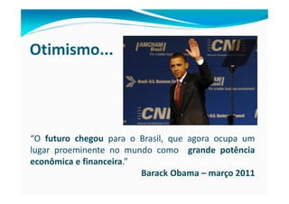 Otimismo...




“O futuro chegou para o Brasil, que agora ocupa um
lugar proeminente no mundo como grande potência
econômica e financeira.”
                         Barack Obama – março 2011
 