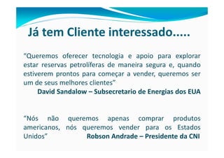 Já tem Cliente interessado.....
“Queremos oferecer tecnologia e apoio para explorar
estar reservas petrolíferas de maneira segura e, quando
estiverem prontos para começar a vender, queremos ser
um de seus melhores clientes”
     David Sandalow – Subsecretario de Energias dos EUA


“Nós não queremos apenas comprar produtos
americanos, nós queremos vender para os Estados
Unidos”          Robson Andrade – Presidente da CNI
 
