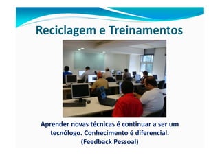 Reciclagem e Treinamentos




Aprender novas técnicas é continuar a ser um
   tecnólogo. Conhecimento é diferencial.
            (Feedback Pessoal)
 