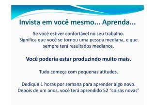 Invista em você mesmo... Aprenda...
       Se você estiver confortável no seu trabalho.
Significa que você se tornou uma pessoa mediana, e que
            sempre terá resultados medianos.

   Você poderia estar produzindo muito mais.

         Tudo começa com pequenas atitudes.

 Dedique 1 horas por semana para aprender algo novo.
Depois de um anos, você terá aprendido 52 “coisas novas”
 