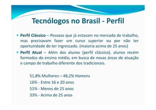 Tecnólogos no Brasil - Perfil
Perfil Clássico – Pessoas que já estavam no mercado de trabalho,
mas precisavam fazer um curso superior ou por não ter
oportunidade de ter ingressado. (maioria acima de 25 anos)
Perfil Atual – Além dos alunos (perfil clássico), alunos recém
formados do ensino médio, em busca de novas áreas de atuação
e campo de trabalho diferente dos tradicionais.

     51,8% Mulheres – 48,2% Homens
     16% - Entre 16 e 20 anos
     51% - Menos de 25 anos
     33% - Acima de 25 anos
 