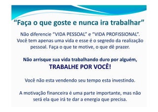 “Faça o que goste e nunca ira trabalhar”
 Não diferencie “VIDA PESSOAL” e “VIDA PROFISSIONAL”.
Você tem apenas uma vida e esse é o segredo da realização
      pessoal. Faça o que te motive, o que dê prazer.

  Não arrisque sua vida trabalhando duro por alguém,
              TRABALHE POR VOCÊ!
   Você não esta vendendo seu tempo esta investindo.

 A motivação financeira é uma parte importante, mas não
       será ela que irá te dar a energia que precisa.
 