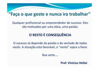 “Faça o que goste e nunca ira trabalhar”
 Qualquer profissional ou empreendedor de sucesso. Eles
       são motivados por uma ideia, uma paixão.

              O RESTO É CONSEQUÊNCIA

  O sucesso só depende da paixão e da vontade de todos
  vocês. A situação esta favorável, o “vento” sopra a favor.

                        Boa sorte....

                                        Prof. Vinicius Heltai
 