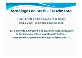 Tecnólogos no Brasil - Crescimento
         Crescimento de 985% o numero de alunos:
         1998 a 2009 - 69mil para 680mil Alunos.

“Esse aumento da procura e da oferta de cursos superiores
      de tecnologia revela uma ruptura de padrões”
  Eliezer Pacheco – Secretario de Educação Profissional do MEC
 
