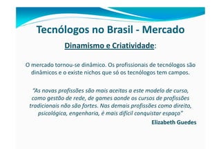 Tecnólogos no Brasil - Mercado
              Dinamismo e Criatividade:

O mercado tornou-se dinâmico. Os profissionais de tecnólogos são
  dinâmicos e o existe nichos que só os tecnólogos tem campos.

  “As novas profissões são mais aceitas a este modelo de curso,
  como gestão de rede, de games aonde os cursos de profissões
 tradicionais não são fortes. Nas demais profissões como direito,
    psicológica, engenharia, é mais difícil conquistar espaço”
                                                  Elizabeth Guedes
 