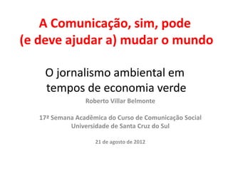 A Comunicação, sim, pode
(e deve ajudar a) mudar o mundo

    O jornalismo ambiental em
    tempos de economia verde
                 Roberto Villar Belmonte

   17ª Semana Acadêmica do Curso de Comunicação Social
            Universidade de Santa Cruz do Sul

                    21 de agosto de 2012
 