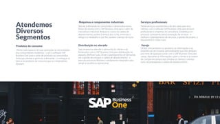 Produtos de consumo
Alinhe cada aspecto de suas operações às necessidades
dos consumidores modernos – com o software SAP
Business One para o setor de produtos ao consumidor.
Antecipe, planeje e gerencie a demanda – e entregue os
bens e os produtos de consumo que os compradores
desejam.
Máquinas e componentes industriais
Atenda à demanda do consumidor e desenvolva novos
ﬂuxos de receita com o SAP Business One para o setor de
manufatura industrial. Reduza os custos da cadeia de
abastecimento, acelere o tempo dos ciclos, minimize o
refugo e o retrabalho e, por ﬁm, acelere o tempo do lucro.
Distribuição no atacado
Seja proativo ao atender à demanda do cliente e do
fornecedor com o SAP Business One para distribuição no
atacado. Melhore tudo, desde o planejamento de demanda
até a gestão de estoque e cadeia de abastecimento - e
execute processos ﬂexíveis e solidamente integrados para
atingir a excelência operacional.
Serviços profissionais
Preste serviços consistentes e de alto valor para seus
clientes com o software SAP Business One para serviços
proﬁssionais e empresas de consultoria. Estabeleça um
processo consistente para a prestação de serviços - e
melhore o planejamento de recursos, a gestão de projeto, o
faturamento e muito mais.
Varejo
Dê aos consumidores os produtos, as informações e as
experiências de compras personalizadas que eles desejam,
por meio de qualquer canal, com o SAP Business One para
varejo. Aproveite as informações sobre o cliente e as ordens
de compra em tempo real, envolva os clientes e otimize
tudo, da propaganda à cadeia de abastecimento.
Atendemos
Diversos
Segmentos
 