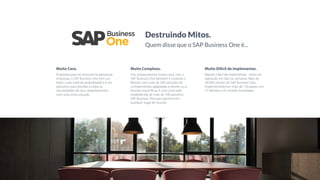 Muito Caro.
Projetado para ser acessível às pequenas
empresas, o SAP Business One tem um
baixo custo total de propriedade e é um
aplicativo para atender a todas as
necessidades de seus departamentos
com uma única solução.
Muito Complexo.
Sim, empacotamos muita coisa, mas o
SAP Business One também é modular e
ﬂexível, com mais de 500 soluções de
complementos adaptadas a setores ou a
funções especíﬁcas. E com uma rede
estabelecida de mais de 700 parceiros
SAP Business One para apoiá-lo em
qualquer lugar do mundo.
Muito Difícil de Implementar.
Rápido e fácil de implementar - entra em
operação em dias ou semanas. Mais de
50.000 clientes do SAP Business One,
implementado em mais de 150 países, em
27 idiomas e 42 versões localizadas.
Destruindo Mitos.
Quem disse que o SAP Business One é...
 