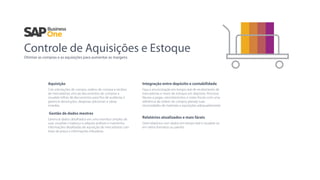 Controle de Aquisições e Estoque
Otimize as compras e as aquisições para aumentar as margens
Aquisição
Crie solicitações de compra, ordens de compra e recibos
de mercadorias; vincule documentos de compras e
visualize trilhas de documentos para ﬁns de auditoria; e
gerencie devoluções, despesas adicionais e várias
moedas.
Gestão de dados mestres
Gerencie dados detalhados em uma interface simples de
usar, visualize o balanço e adquira análises e mantenha
informações detalhadas de aquisição de mercadorias com
listas de preço e informações tributárias.
Integração entre depósito e contabilidade
Faça a sincronização em tempo real de recebimento de
mercadorias e níveis de estoque em depósito. Processe
faturas a pagar, cancelamentos, e notas ﬁscais com uma
referência de ordem de compra; planeje suas
necessidades de materiais e aquisições adequadamente.
Relatórios atualizados e mais fáceis
Gere relatórios com dados em tempo real e visualize-os
em vários formatos ou painéis.
 