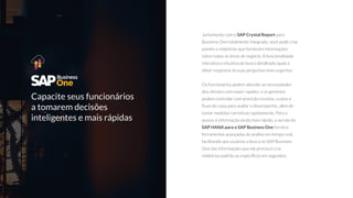 Capacite seus funcionários
a tomarem decisões
inteligentes e mais rápidas
Juntamente com o SAP Crystal Report para
Business One totalmente integrado, você pode criar
painéis e relatórios que fornecem informações
sobre todas as áreas de negócio. A funcionalidade
interativa e intuitiva de busca detalhada ajuda a
obter respostas às suas perguntas mais urgentes.
Os funcionários podem abordar as necessidades
dos clientes com maior rapidez, e os gerentes
podem controlar com precisão receitas, custos e
ﬂuxo de caixa para avaliar o desempenho, além de
tomar medidas corretivas rapidamente. Para o
acesso à informação ainda mais rápido, a versão do
SAP HANA para o SAP Business One fornece
ferramentas avançadas de análise em tempo real,
facilitando aos usuários a busca no SAP Business
One das informações que ele precisa e cria
relatórios padrão ou especíﬁcos em segundos.
 