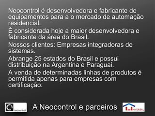 Neocontrol é desenvolvedora e fabricante de equipamentos para a o mercado de automação residencial.É considerada hoje a maior desenvolvedora e fabricante da área do Brasil.Nossos clientes: Empresas integradoras de sistemas.Abrange 25 estados do Brasil e possui distribuição na Argentina e Paraguai.A venda de determinadas linhas de produtos é permitida apenas para empresas com certificação.A Neocontrol e parceiros