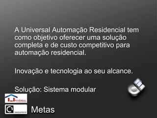 A Universal Automação Residencial tem como objetivo oferecer uma solução completa e de custo competitivo para automação residencial.Inovação e tecnologia ao seu alcance.Solução: Sistema modular Metas
