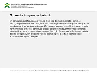 INSTITUTO DO EMPREGO E FORMAÇÃO PROFISSIONAL,IP
DELEGAÇÃO REGIONAL DO NORTE
Centro de Formação Profissional de Rio Meão
Tecnologias de Informação e Comunicação Multimédia | Caracterização de vários tipos e formatos de imagens | Formador: Bruno Ferreira | 25h | brunosaferreir@hotmail.com
O que são imagens vectoriais?
Em computação gráfica, imagem vetorial é um tipo de imagem gerada a partir de
descrições geométricas de formas, diferente das imagens chamadas mapa de bits, que são
geradas a partir de pontos minúsculos diferenciados por suas cores. Uma imagem vetorial
normalmente é composta por curvas, elipses, polígonos, texto, entre outros elementos,
isto é, utilizam vetores matemáticos para sua descrição. Em um trecho de desenho sólido,
de uma cor apenas, um programa vetorial apenas repete o padrão, não tendo que
armazenar dados para cada pixel.
 