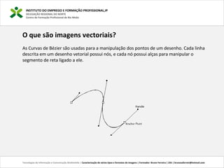 INSTITUTO DO EMPREGO E FORMAÇÃO PROFISSIONAL,IP
DELEGAÇÃO REGIONAL DO NORTE
Centro de Formação Profissional de Rio Meão
Tecnologias de Informação e Comunicação Multimédia | Caracterização de vários tipos e formatos de imagens | Formador: Bruno Ferreira | 25h | brunosaferreir@hotmail.com
O que são imagens vectoriais?
As Curvas de Bézier são usadas para a manipulação dos pontos de um desenho. Cada linha
descrita em um desenho vetorial possui nós, e cada nó possui alças para manipular o
segmento de reta ligado a ele.
 