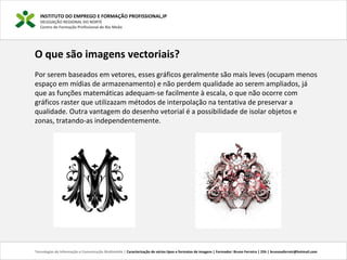 INSTITUTO DO EMPREGO E FORMAÇÃO PROFISSIONAL,IP
DELEGAÇÃO REGIONAL DO NORTE
Centro de Formação Profissional de Rio Meão
Tecnologias de Informação e Comunicação Multimédia | Caracterização de vários tipos e formatos de imagens | Formador: Bruno Ferreira | 25h | brunosaferreir@hotmail.com
O que são imagens vectoriais?
Por serem baseados em vetores, esses gráficos geralmente são mais leves (ocupam menos
espaço em mídias de armazenamento) e não perdem qualidade ao serem ampliados, já
que as funções matemáticas adequam-se facilmente à escala, o que não ocorre com
gráficos raster que utilizazam métodos de interpolação na tentativa de preservar a
qualidade. Outra vantagem do desenho vetorial é a possibilidade de isolar objetos e
zonas, tratando-as independentemente.
 
